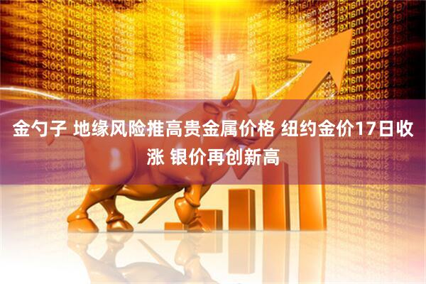 金勺子 地缘风险推高贵金属价格 纽约金价17日收涨 银价再创新高