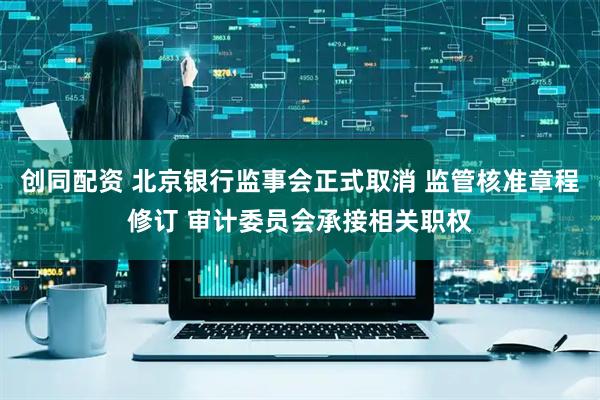 创同配资 北京银行监事会正式取消 监管核准章程修订 审计委员会承接相关职权
