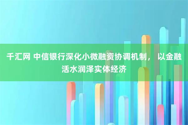 千汇网 中信银行深化小微融资协调机制， 以金融活水润泽实体经济