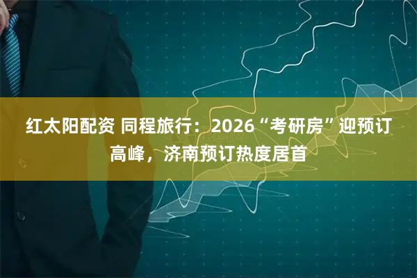 红太阳配资 同程旅行：2026“考研房”迎预订高峰，济南预订热度居首