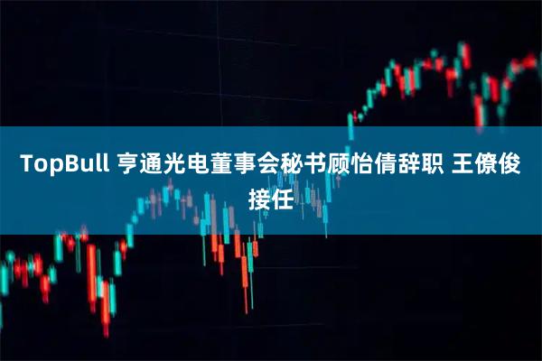TopBull 亨通光电董事会秘书顾怡倩辞职 王僚俊接任