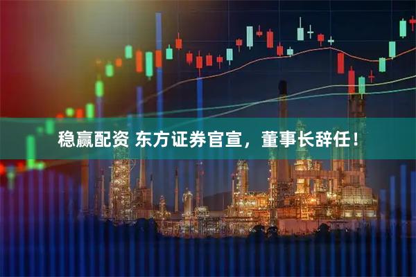 稳赢配资 东方证券官宣，董事长辞任！