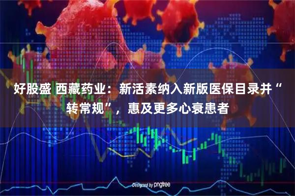 好股盛 西藏药业：新活素纳入新版医保目录并“转常规”，惠及更多心衰患者