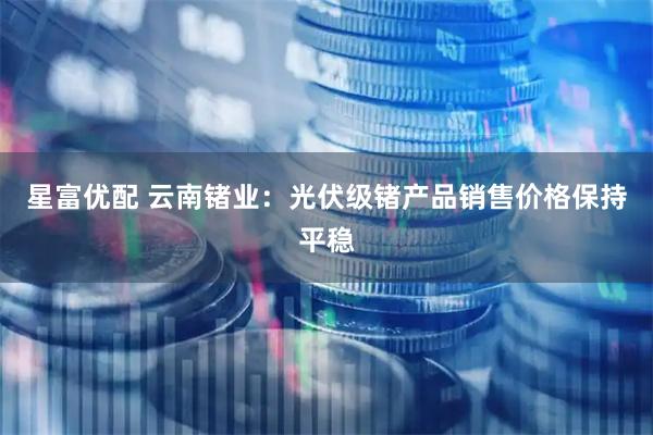 星富优配 云南锗业：光伏级锗产品销售价格保持平稳