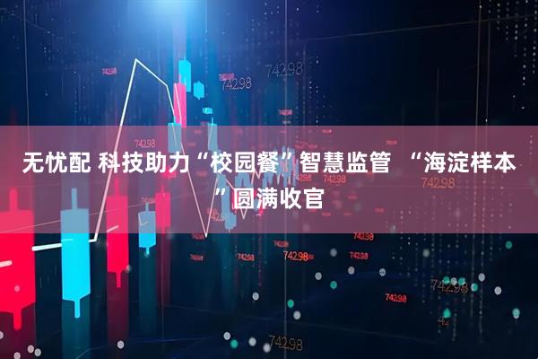 无忧配 科技助力“校园餐”智慧监管  “海淀样本”圆满收官