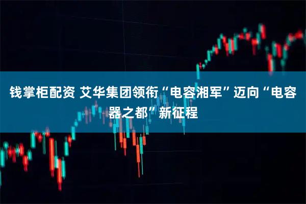 钱掌柜配资 艾华集团领衔“电容湘军”迈向“电容器之都”新征程