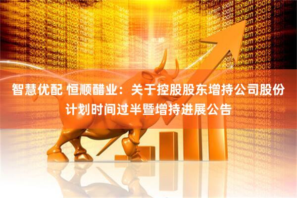 智慧优配 恒顺醋业：关于控股股东增持公司股份计划时间过半暨增持进展公告