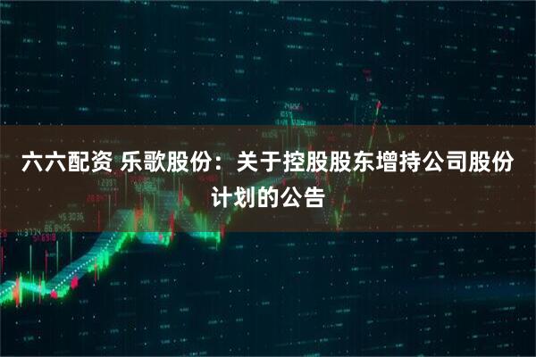 六六配资 乐歌股份：关于控股股东增持公司股份计划的公告