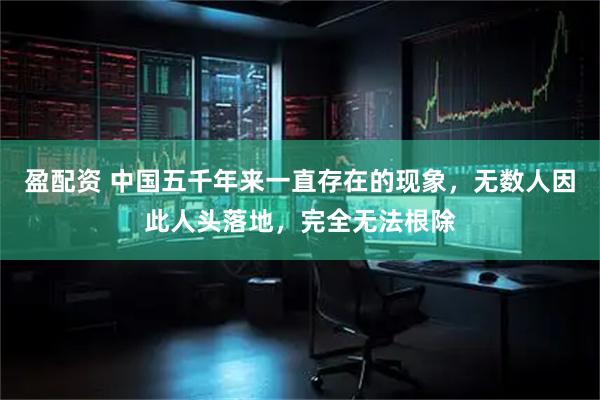 盈配资 中国五千年来一直存在的现象，无数人因此人头落地，完全无法根除