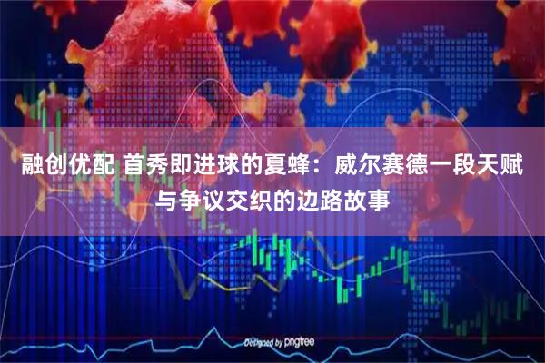 融创优配 首秀即进球的夏蜂：威尔赛德一段天赋与争议交织的边路故事