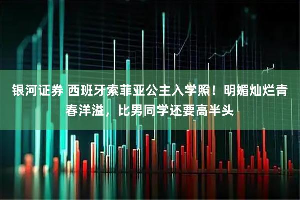 银河证券 西班牙索菲亚公主入学照！明媚灿烂青春洋溢，比男同学还要高半头
