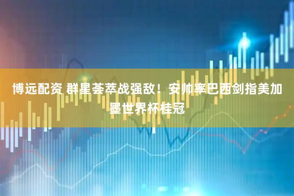 博远配资 群星荟萃战强敌！安帅率巴西剑指美加墨世界杯桂冠