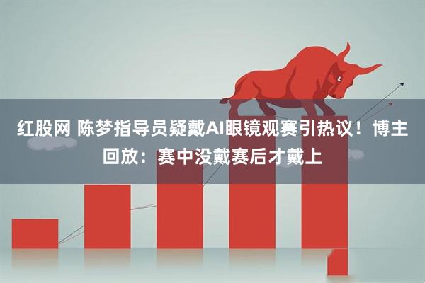 红股网 陈梦指导员疑戴AI眼镜观赛引热议！博主回放：赛中没戴赛后才戴上