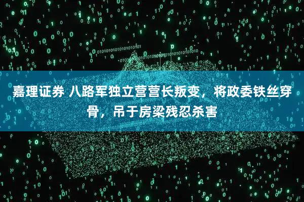 嘉理证券 八路军独立营营长叛变，将政委铁丝穿骨，吊于房梁残忍杀害