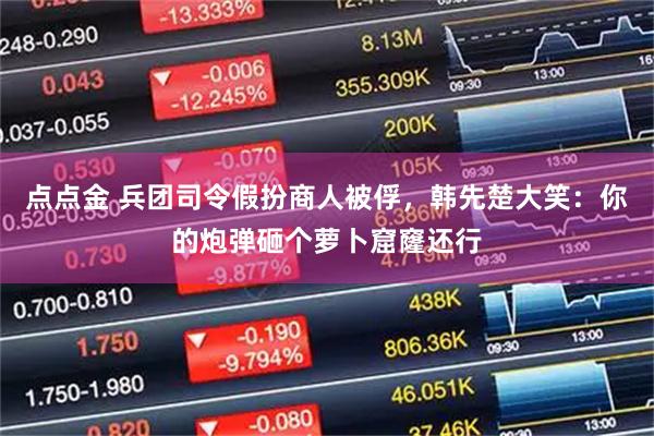 点点金 兵团司令假扮商人被俘，韩先楚大笑：你的炮弹砸个萝卜窟窿还行