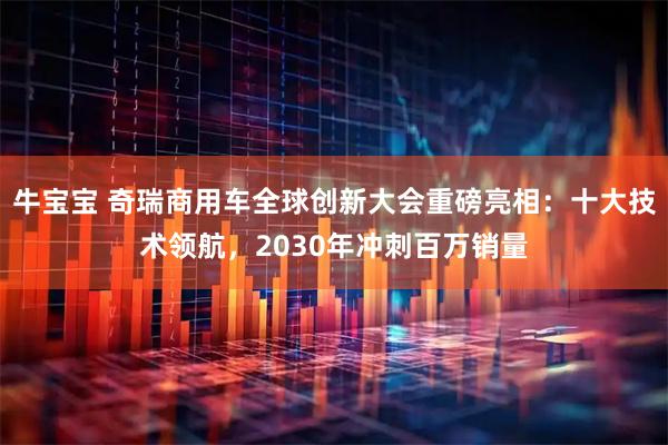 牛宝宝 奇瑞商用车全球创新大会重磅亮相：十大技术领航，2030年冲刺百万销量
