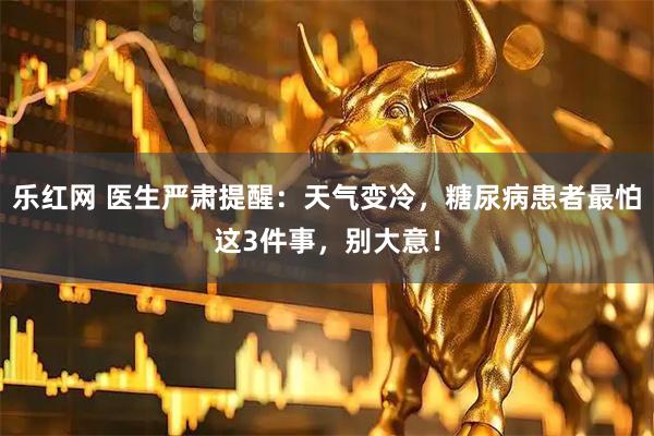 乐红网 医生严肃提醒：天气变冷，糖尿病患者最怕这3件事，别大意！