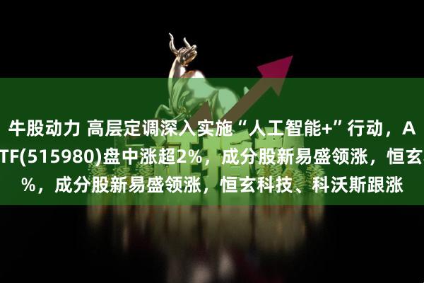 牛股动力 高层定调深入实施“人工智能+”行动，AI小宽基人工智能ETF(515980)盘中涨超2%，成分股新易盛领涨，恒玄科技、科沃斯跟涨