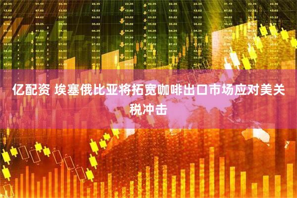 亿配资 埃塞俄比亚将拓宽咖啡出口市场应对美关税冲击