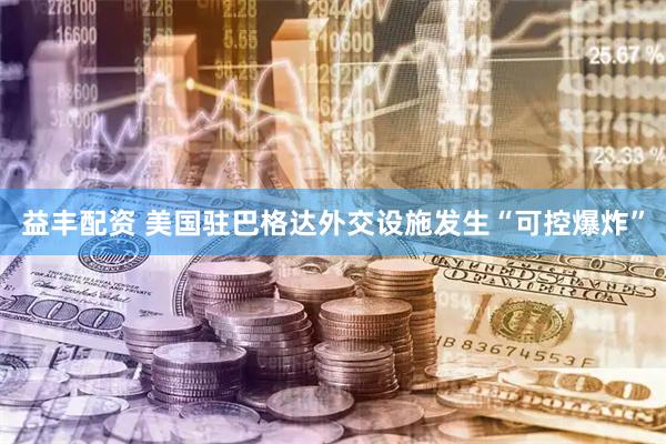 益丰配资 美国驻巴格达外交设施发生“可控爆炸”