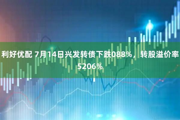 利好优配 7月14日兴发转债下跌088%，转股溢价率5206%