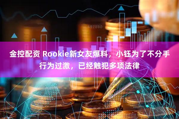 金控配资 Rookie新女友爆料，小钰为了不分手行为过激，已经触犯多项法律