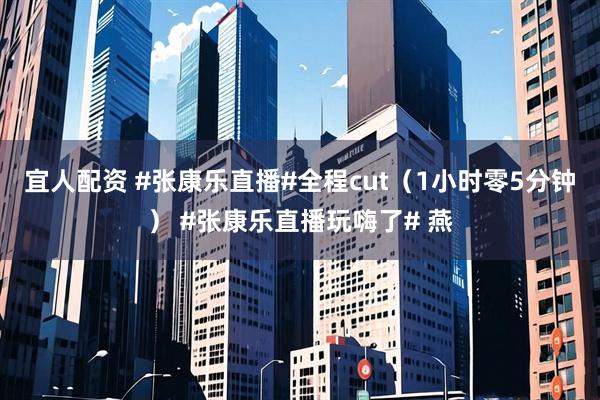 宜人配资 #张康乐直播#全程cut（1小时零5分钟） #张康乐直播玩嗨了# 燕